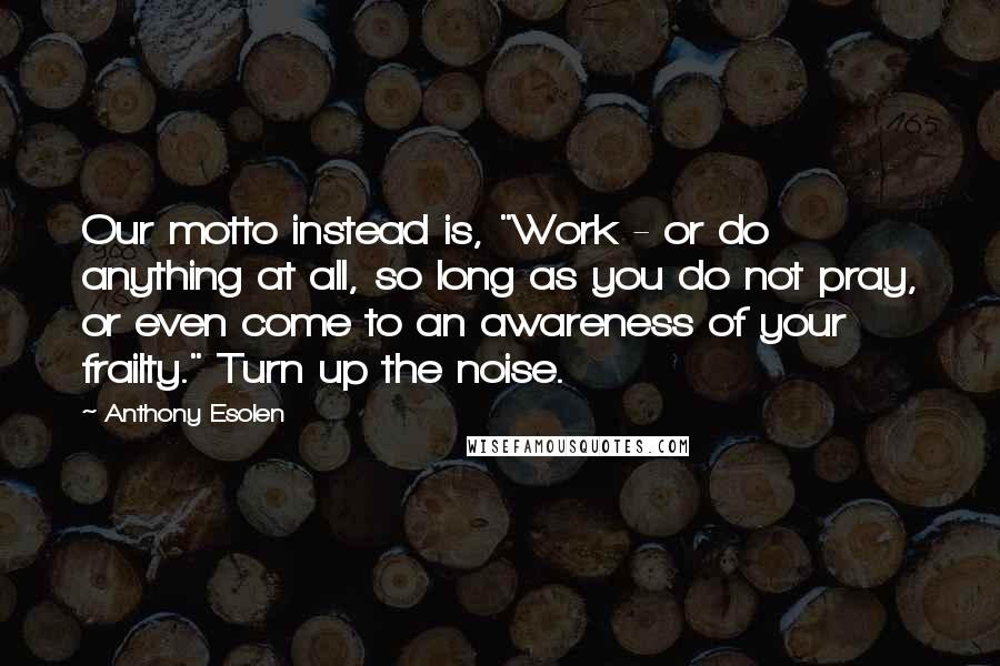 Anthony Esolen Quotes: Our motto instead is, "Work - or do anything at all, so long as you do not pray, or even come to an awareness of your frailty." Turn up the noise.