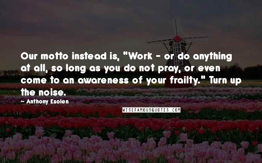 Anthony Esolen Quotes: Our motto instead is, "Work - or do anything at all, so long as you do not pray, or even come to an awareness of your frailty." Turn up the noise.