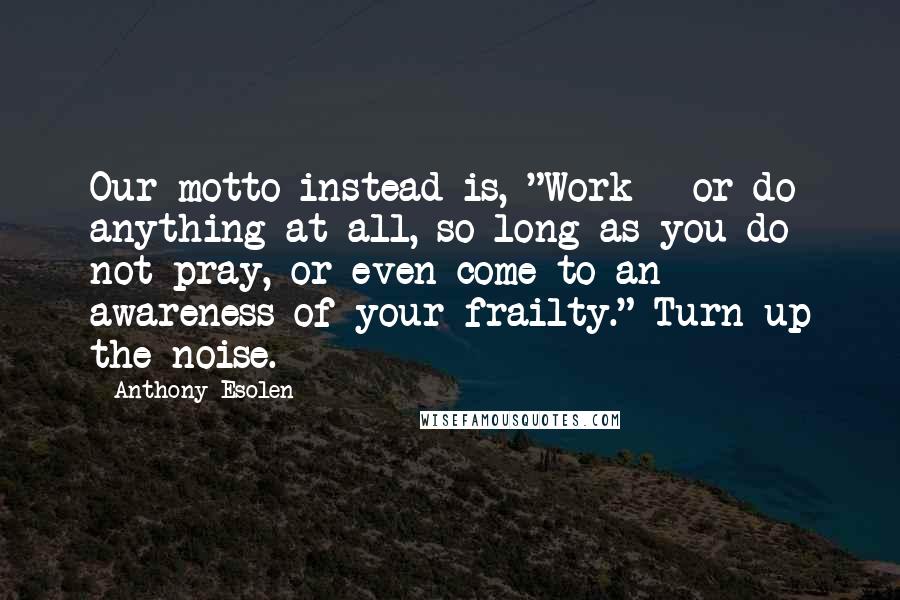 Anthony Esolen Quotes: Our motto instead is, "Work - or do anything at all, so long as you do not pray, or even come to an awareness of your frailty." Turn up the noise.