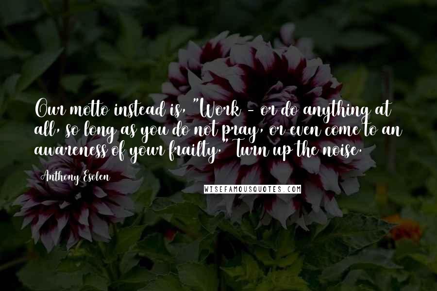 Anthony Esolen Quotes: Our motto instead is, "Work - or do anything at all, so long as you do not pray, or even come to an awareness of your frailty." Turn up the noise.