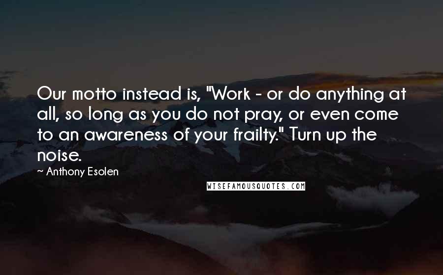 Anthony Esolen Quotes: Our motto instead is, "Work - or do anything at all, so long as you do not pray, or even come to an awareness of your frailty." Turn up the noise.