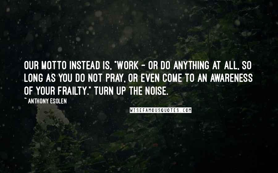 Anthony Esolen Quotes: Our motto instead is, "Work - or do anything at all, so long as you do not pray, or even come to an awareness of your frailty." Turn up the noise.