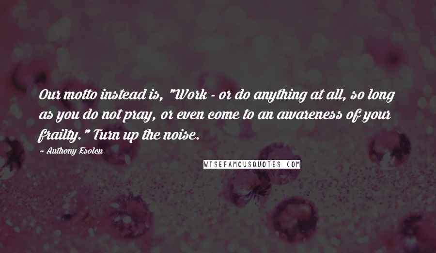 Anthony Esolen Quotes: Our motto instead is, "Work - or do anything at all, so long as you do not pray, or even come to an awareness of your frailty." Turn up the noise.