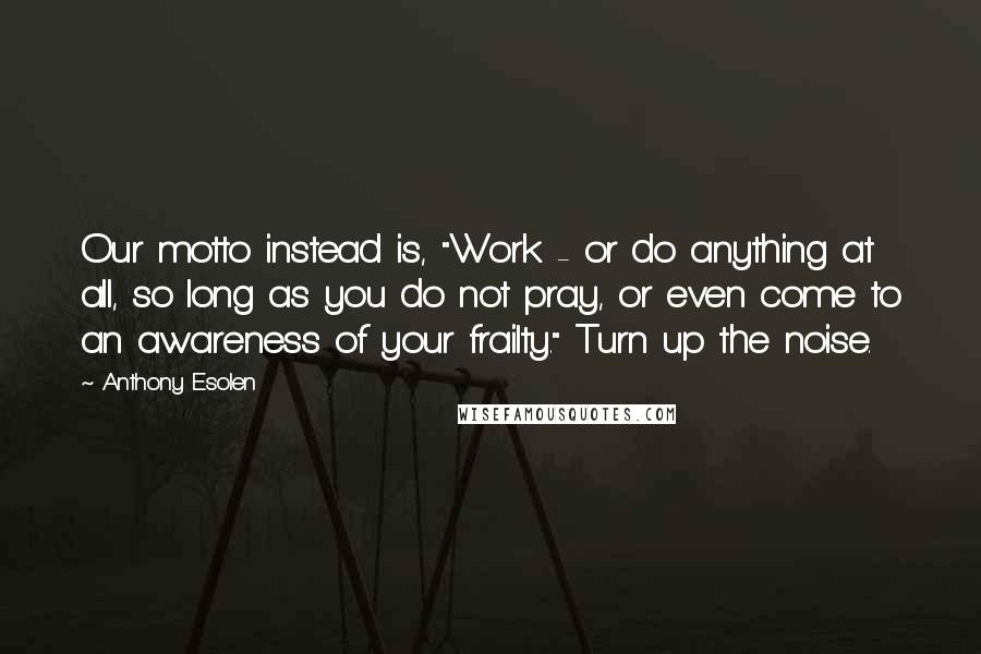 Anthony Esolen Quotes: Our motto instead is, "Work - or do anything at all, so long as you do not pray, or even come to an awareness of your frailty." Turn up the noise.