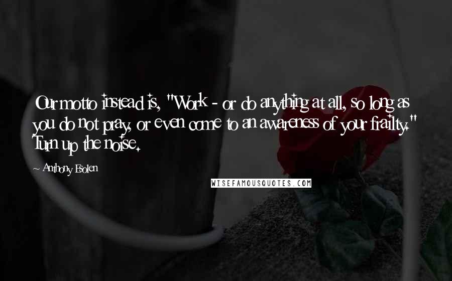 Anthony Esolen Quotes: Our motto instead is, "Work - or do anything at all, so long as you do not pray, or even come to an awareness of your frailty." Turn up the noise.