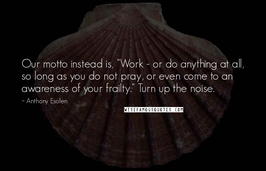 Anthony Esolen Quotes: Our motto instead is, "Work - or do anything at all, so long as you do not pray, or even come to an awareness of your frailty." Turn up the noise.