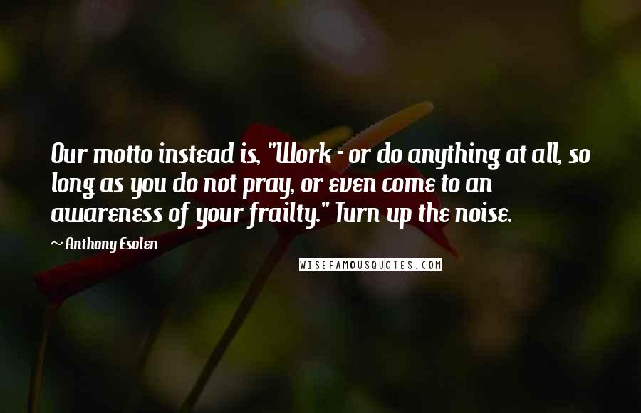 Anthony Esolen Quotes: Our motto instead is, "Work - or do anything at all, so long as you do not pray, or even come to an awareness of your frailty." Turn up the noise.
