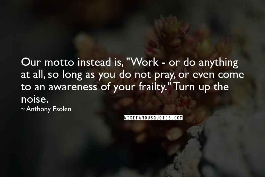 Anthony Esolen Quotes: Our motto instead is, "Work - or do anything at all, so long as you do not pray, or even come to an awareness of your frailty." Turn up the noise.
