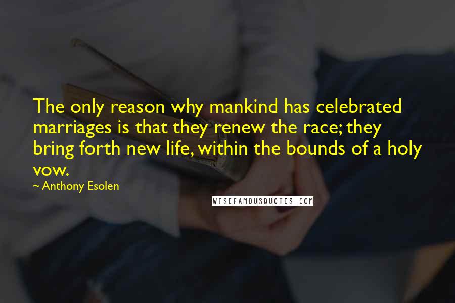 Anthony Esolen Quotes: The only reason why mankind has celebrated marriages is that they renew the race; they bring forth new life, within the bounds of a holy vow.