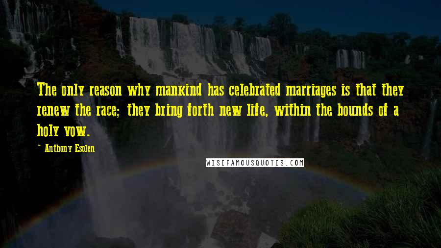 Anthony Esolen Quotes: The only reason why mankind has celebrated marriages is that they renew the race; they bring forth new life, within the bounds of a holy vow.