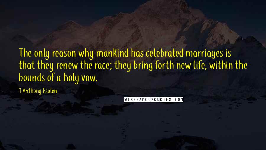 Anthony Esolen Quotes: The only reason why mankind has celebrated marriages is that they renew the race; they bring forth new life, within the bounds of a holy vow.