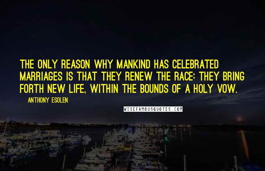 Anthony Esolen Quotes: The only reason why mankind has celebrated marriages is that they renew the race; they bring forth new life, within the bounds of a holy vow.