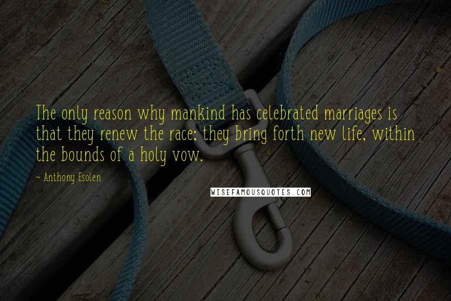 Anthony Esolen Quotes: The only reason why mankind has celebrated marriages is that they renew the race; they bring forth new life, within the bounds of a holy vow.