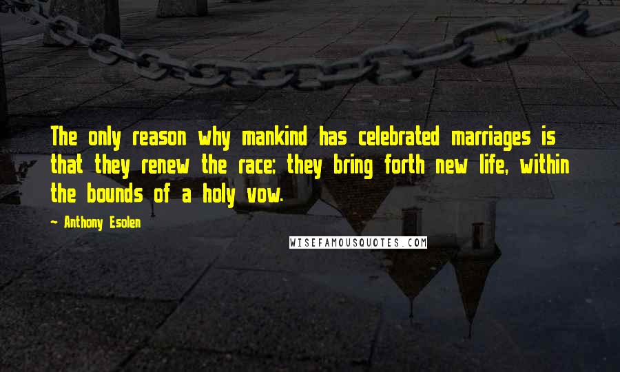 Anthony Esolen Quotes: The only reason why mankind has celebrated marriages is that they renew the race; they bring forth new life, within the bounds of a holy vow.