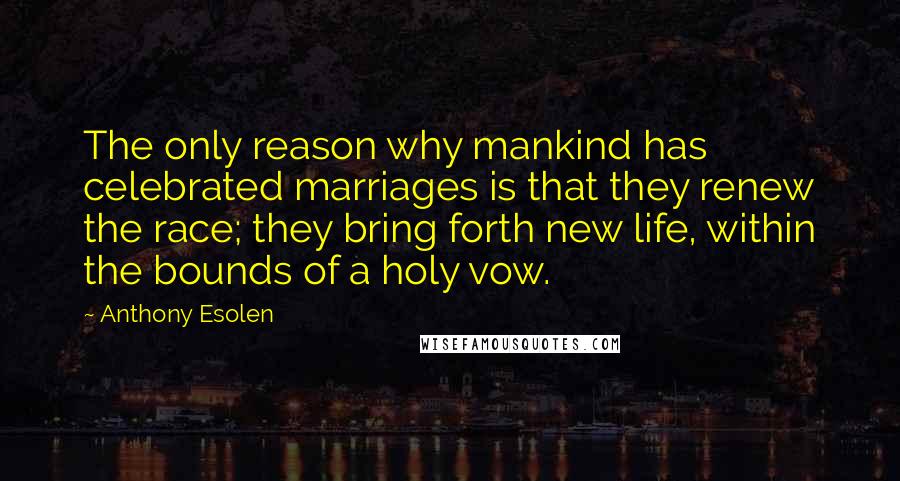 Anthony Esolen Quotes: The only reason why mankind has celebrated marriages is that they renew the race; they bring forth new life, within the bounds of a holy vow.