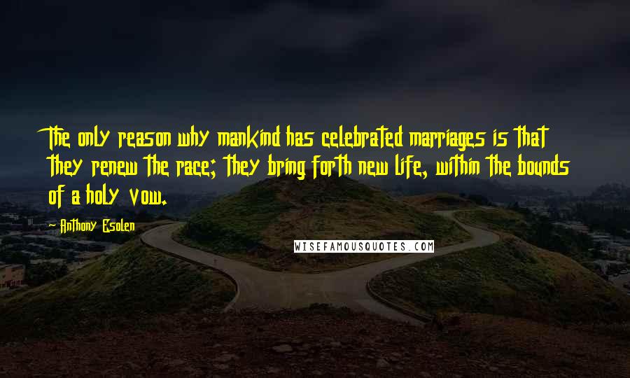 Anthony Esolen Quotes: The only reason why mankind has celebrated marriages is that they renew the race; they bring forth new life, within the bounds of a holy vow.