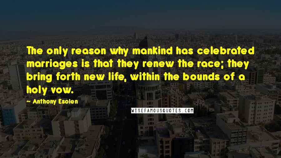 Anthony Esolen Quotes: The only reason why mankind has celebrated marriages is that they renew the race; they bring forth new life, within the bounds of a holy vow.