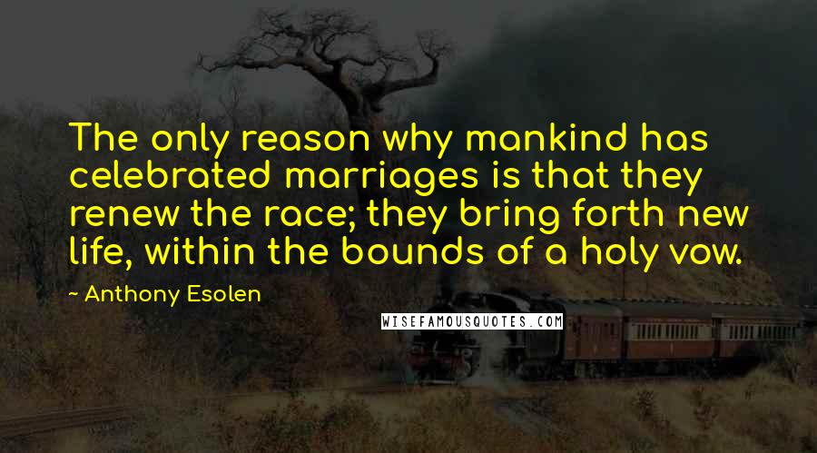 Anthony Esolen Quotes: The only reason why mankind has celebrated marriages is that they renew the race; they bring forth new life, within the bounds of a holy vow.