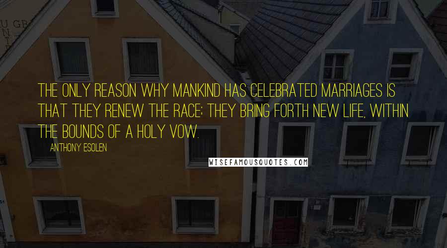 Anthony Esolen Quotes: The only reason why mankind has celebrated marriages is that they renew the race; they bring forth new life, within the bounds of a holy vow.