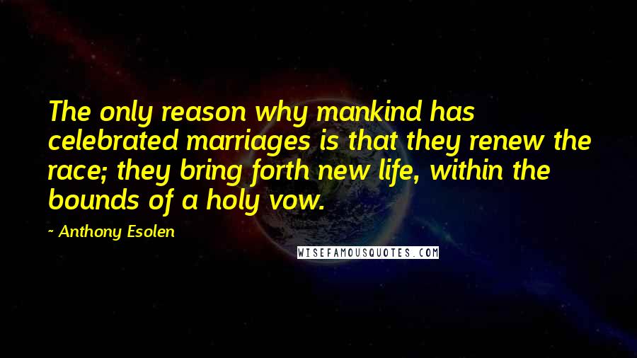 Anthony Esolen Quotes: The only reason why mankind has celebrated marriages is that they renew the race; they bring forth new life, within the bounds of a holy vow.