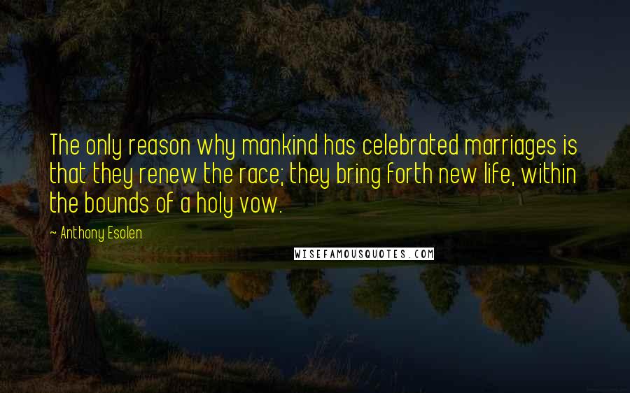 Anthony Esolen Quotes: The only reason why mankind has celebrated marriages is that they renew the race; they bring forth new life, within the bounds of a holy vow.