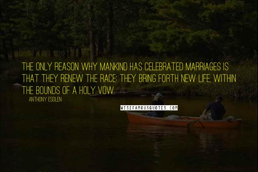 Anthony Esolen Quotes: The only reason why mankind has celebrated marriages is that they renew the race; they bring forth new life, within the bounds of a holy vow.