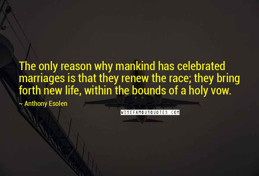 Anthony Esolen Quotes: The only reason why mankind has celebrated marriages is that they renew the race; they bring forth new life, within the bounds of a holy vow.