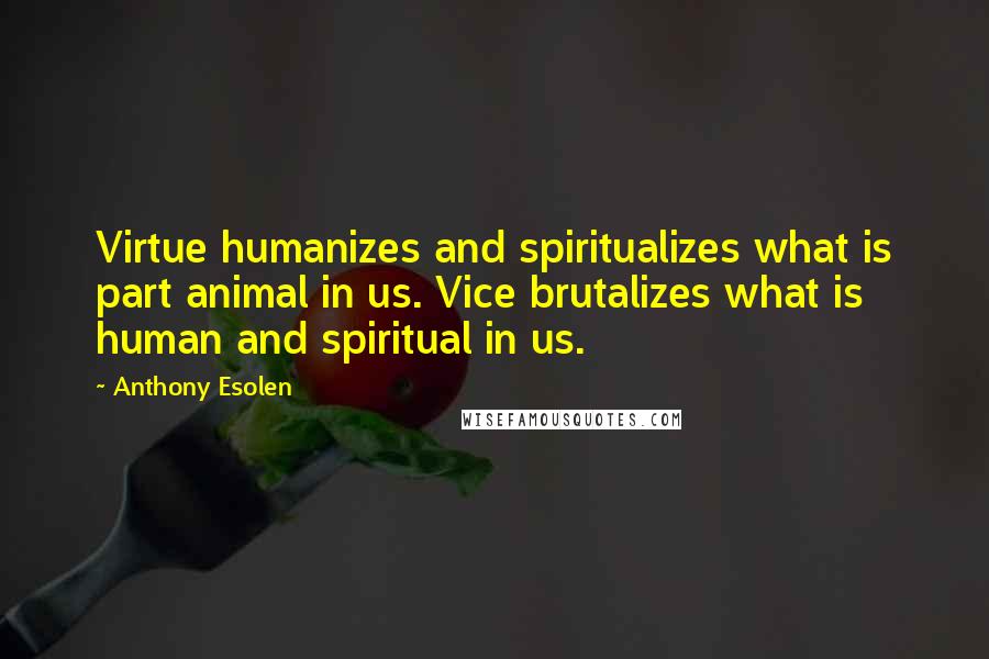 Anthony Esolen Quotes: Virtue humanizes and spiritualizes what is part animal in us. Vice brutalizes what is human and spiritual in us.