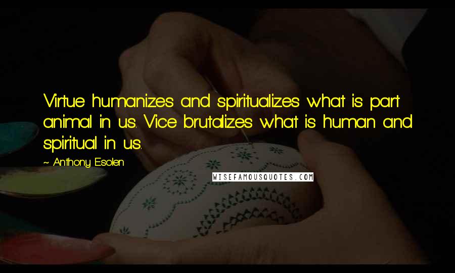 Anthony Esolen Quotes: Virtue humanizes and spiritualizes what is part animal in us. Vice brutalizes what is human and spiritual in us.