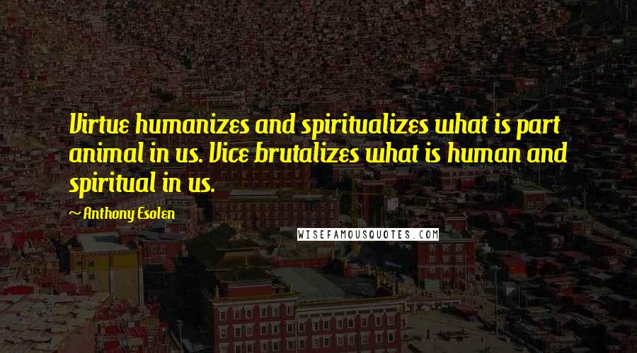 Anthony Esolen Quotes: Virtue humanizes and spiritualizes what is part animal in us. Vice brutalizes what is human and spiritual in us.