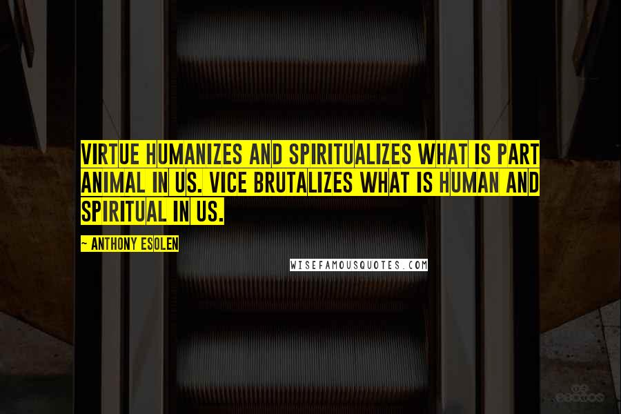 Anthony Esolen Quotes: Virtue humanizes and spiritualizes what is part animal in us. Vice brutalizes what is human and spiritual in us.