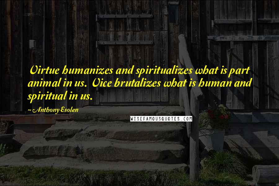 Anthony Esolen Quotes: Virtue humanizes and spiritualizes what is part animal in us. Vice brutalizes what is human and spiritual in us.