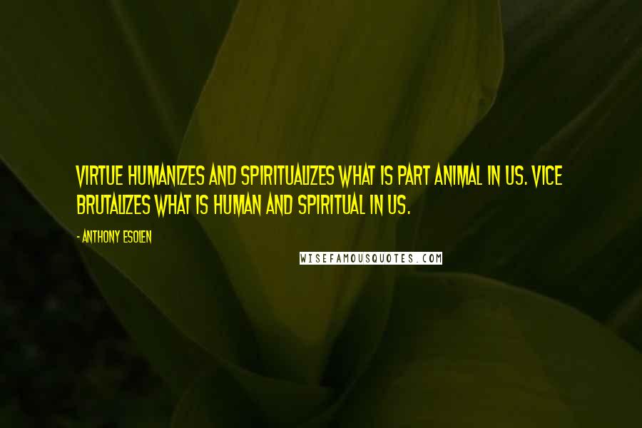 Anthony Esolen Quotes: Virtue humanizes and spiritualizes what is part animal in us. Vice brutalizes what is human and spiritual in us.