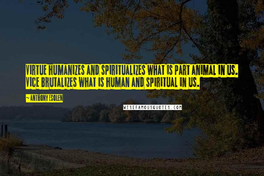 Anthony Esolen Quotes: Virtue humanizes and spiritualizes what is part animal in us. Vice brutalizes what is human and spiritual in us.