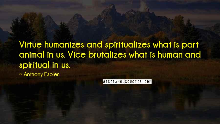 Anthony Esolen Quotes: Virtue humanizes and spiritualizes what is part animal in us. Vice brutalizes what is human and spiritual in us.