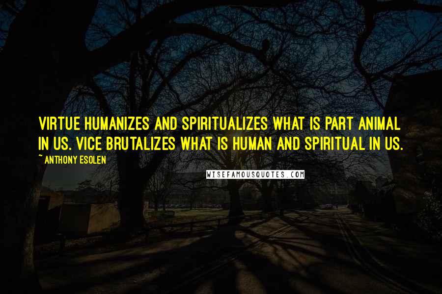 Anthony Esolen Quotes: Virtue humanizes and spiritualizes what is part animal in us. Vice brutalizes what is human and spiritual in us.