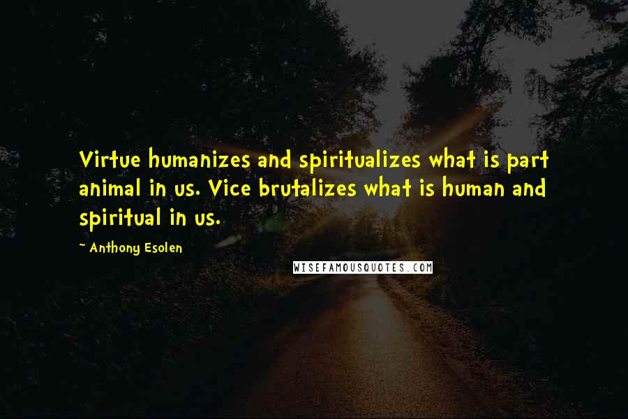 Anthony Esolen Quotes: Virtue humanizes and spiritualizes what is part animal in us. Vice brutalizes what is human and spiritual in us.