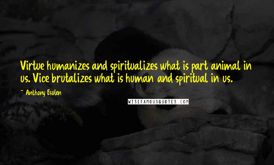 Anthony Esolen Quotes: Virtue humanizes and spiritualizes what is part animal in us. Vice brutalizes what is human and spiritual in us.