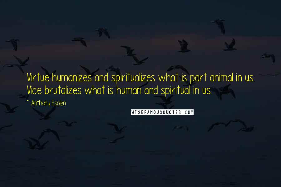 Anthony Esolen Quotes: Virtue humanizes and spiritualizes what is part animal in us. Vice brutalizes what is human and spiritual in us.