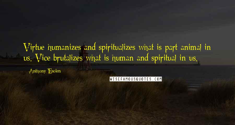 Anthony Esolen Quotes: Virtue humanizes and spiritualizes what is part animal in us. Vice brutalizes what is human and spiritual in us.