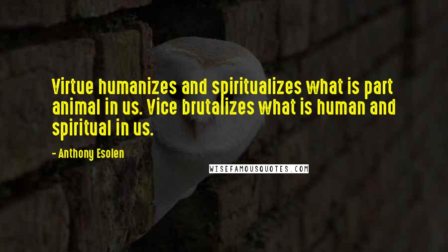 Anthony Esolen Quotes: Virtue humanizes and spiritualizes what is part animal in us. Vice brutalizes what is human and spiritual in us.