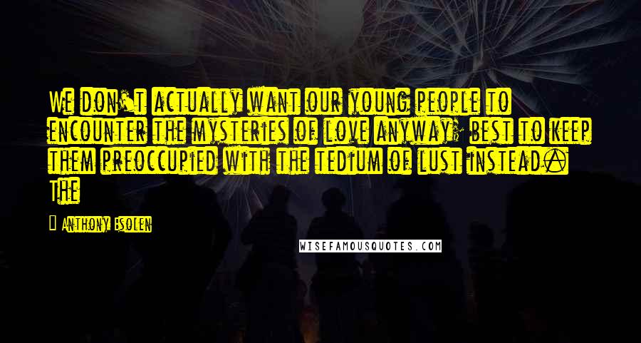 Anthony Esolen Quotes: We don't actually want our young people to encounter the mysteries of love anyway; best to keep them preoccupied with the tedium of lust instead. The