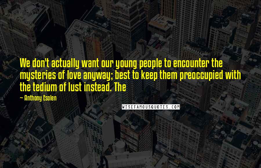 Anthony Esolen Quotes: We don't actually want our young people to encounter the mysteries of love anyway; best to keep them preoccupied with the tedium of lust instead. The