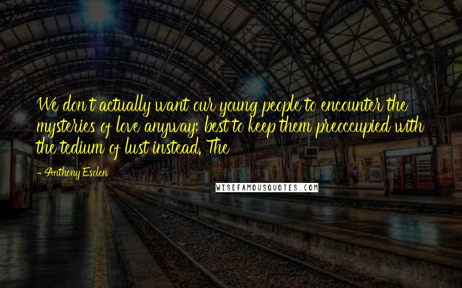 Anthony Esolen Quotes: We don't actually want our young people to encounter the mysteries of love anyway; best to keep them preoccupied with the tedium of lust instead. The