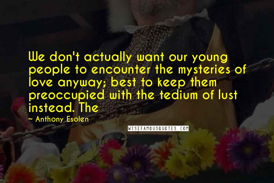 Anthony Esolen Quotes: We don't actually want our young people to encounter the mysteries of love anyway; best to keep them preoccupied with the tedium of lust instead. The