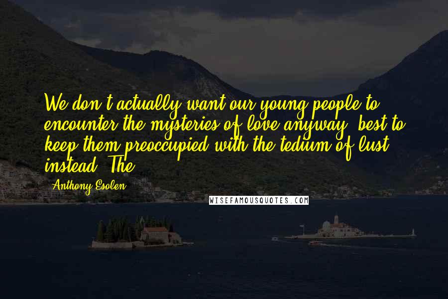 Anthony Esolen Quotes: We don't actually want our young people to encounter the mysteries of love anyway; best to keep them preoccupied with the tedium of lust instead. The