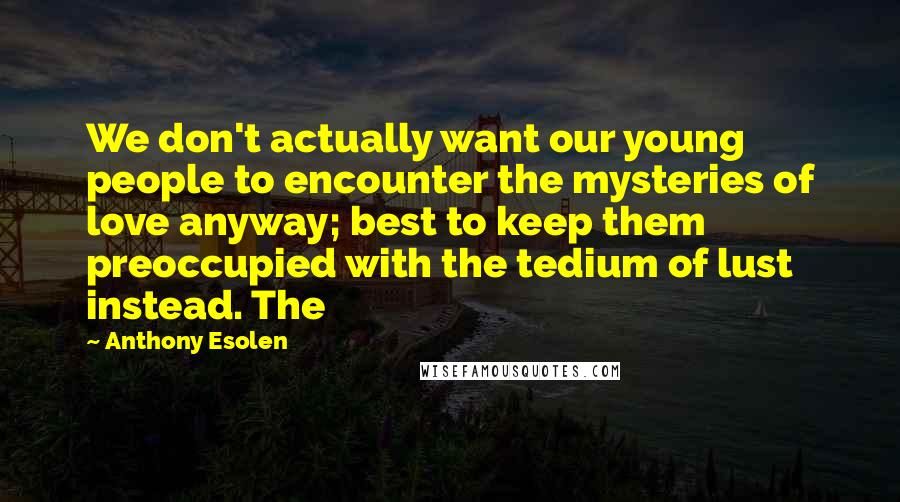 Anthony Esolen Quotes: We don't actually want our young people to encounter the mysteries of love anyway; best to keep them preoccupied with the tedium of lust instead. The