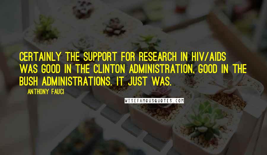 Anthony Fauci Quotes: Certainly the support for research in HIV/AIDS was good in the Clinton administration, good in the Bush administrations. It just was.