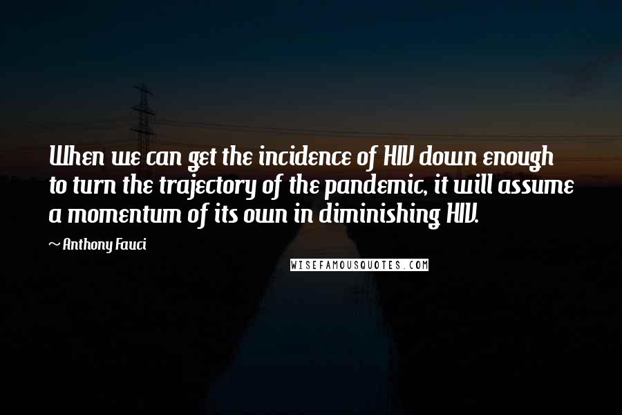 Anthony Fauci Quotes: When we can get the incidence of HIV down enough to turn the trajectory of the pandemic, it will assume a momentum of its own in diminishing HIV.