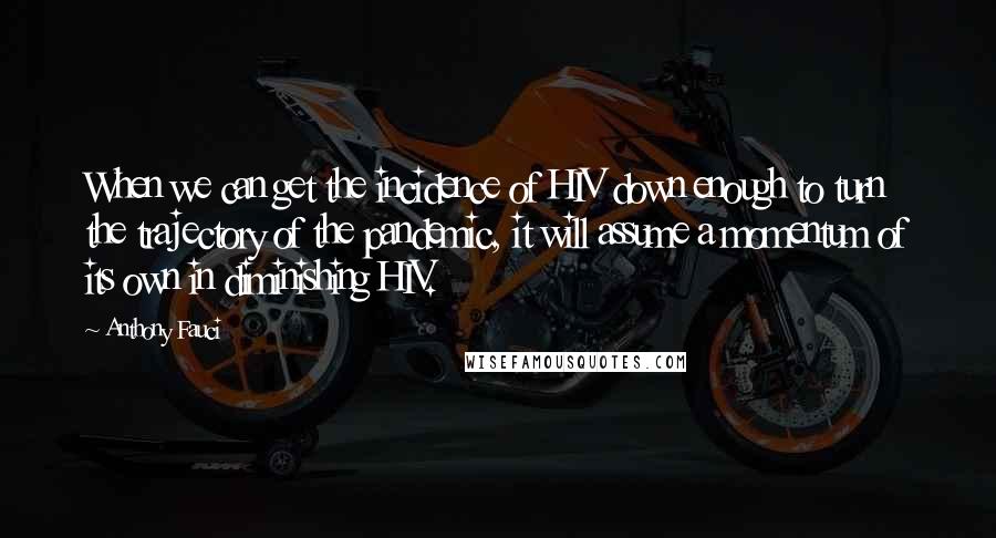 Anthony Fauci Quotes: When we can get the incidence of HIV down enough to turn the trajectory of the pandemic, it will assume a momentum of its own in diminishing HIV.